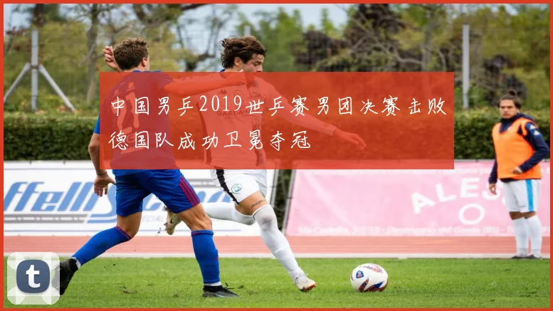 中国男乒2019世乒赛男团决赛击败德国队成功卫冕夺冠