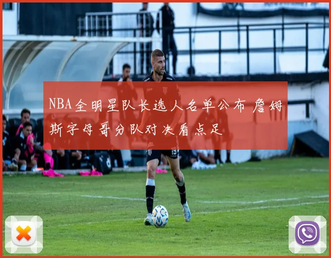 NBA全明星队长选人名单公布 詹姆斯字母哥分队对决看点足