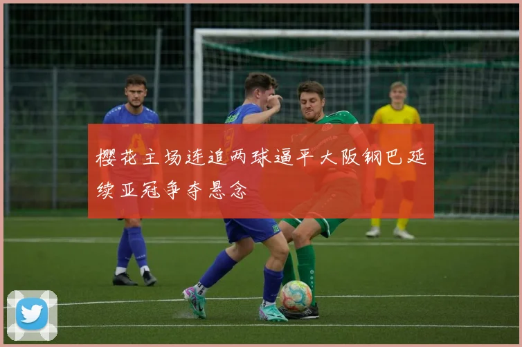 樱花主场连追两球逼平大阪钢巴延续亚冠争夺悬念