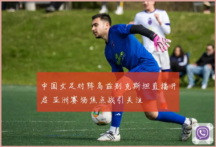 中国女足对阵乌兹别克斯坦直播开启 亚洲赛场焦点战引关注