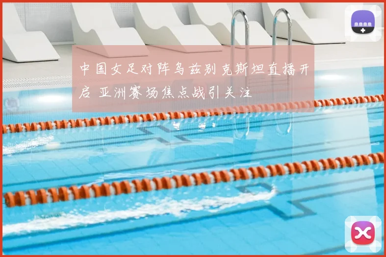 中国女足对阵乌兹别克斯坦直播开启 亚洲赛场焦点战引关注