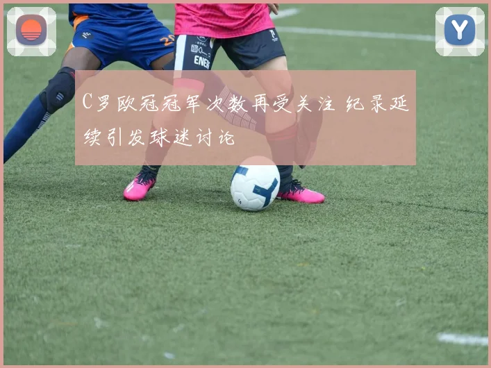 C罗欧冠冠军次数再受关注 纪录延续引发球迷讨论