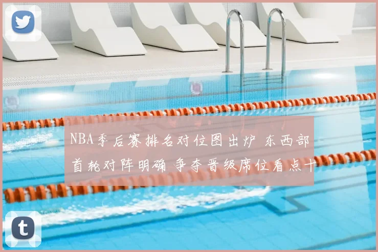 NBA季后赛排名对位图出炉 东西部首轮对阵明确 争夺晋级席位看点十足