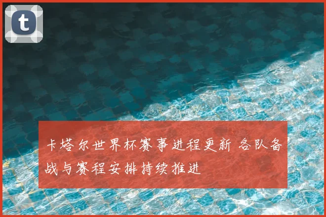 卡塔尔世界杯赛事进程更新 各队备战与赛程安排持续推进