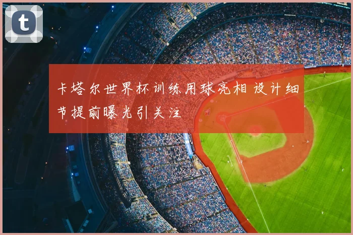 卡塔尔世界杯训练用球亮相 设计细节提前曝光引关注